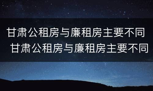 甘肃公租房与廉租房主要不同 甘肃公租房与廉租房主要不同吗
