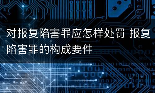 对报复陷害罪应怎样处罚 报复陷害罪的构成要件