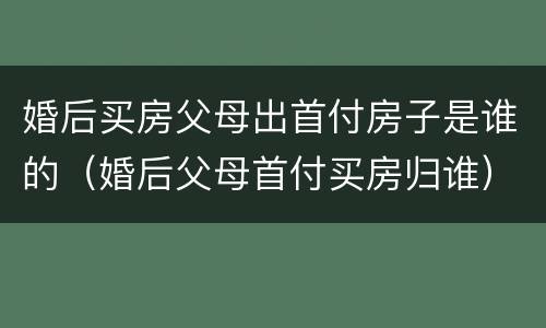婚后买房父母出首付房子是谁的（婚后父母首付买房归谁）