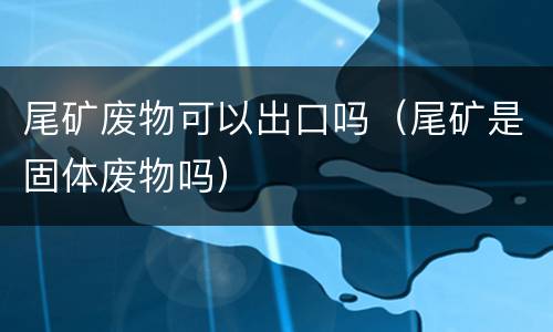 尾矿废物可以出口吗（尾矿是固体废物吗）