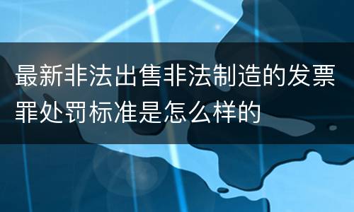 最新非法出售非法制造的发票罪处罚标准是怎么样的