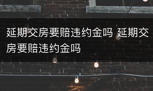 延期交房要赔违约金吗 延期交房要赔违约金吗