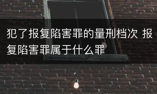 犯了报复陷害罪的量刑档次 报复陷害罪属于什么罪