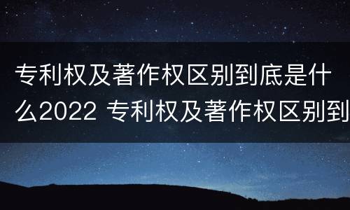 专利权及著作权区别到底是什么2022 专利权及著作权区别到底是什么2022年的