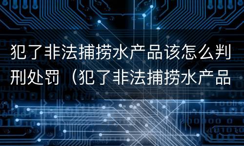 犯了非法捕捞水产品该怎么判刑处罚（犯了非法捕捞水产品该怎么判刑处罚）