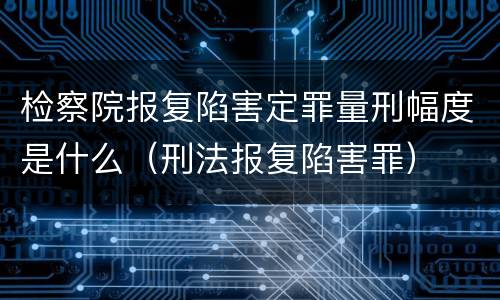 检察院报复陷害定罪量刑幅度是什么（刑法报复陷害罪）