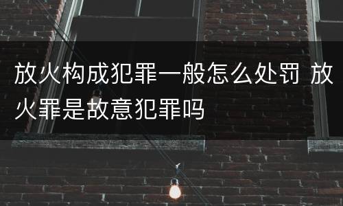 放火构成犯罪一般怎么处罚 放火罪是故意犯罪吗