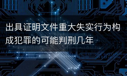 出具证明文件重大失实行为构成犯罪的可能判刑几年