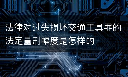 法律对过失损坏交通工具罪的法定量刑幅度是怎样的