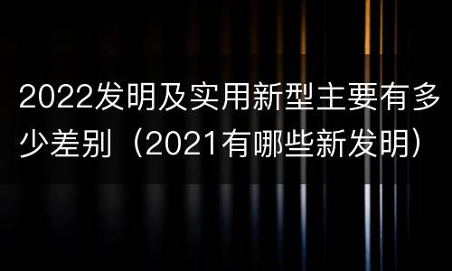 2022发明及实用新型主要有多少差别（2021有哪些新发明）