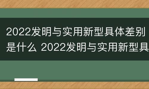2022发明与实用新型具体差别是什么 2022发明与实用新型具体差别是什么呢