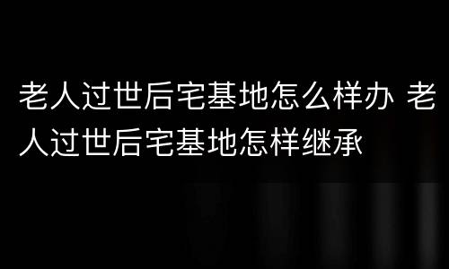 老人过世后宅基地怎么样办 老人过世后宅基地怎样继承
