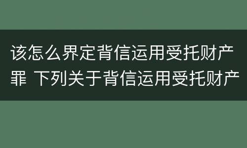 该怎么界定背信运用受托财产罪 下列关于背信运用受托财产罪的说法中正确的是