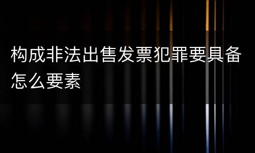 构成非法出售发票犯罪要具备怎么要素