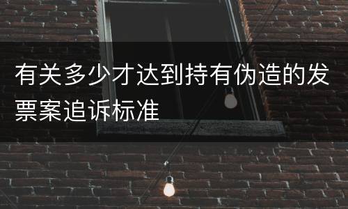 有关多少才达到持有伪造的发票案追诉标准