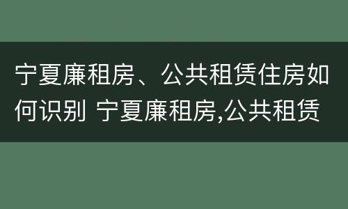 宁夏廉租房、公共租赁住房如何识别 宁夏廉租房,公共租赁住房如何识别房产证