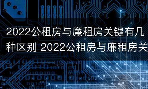 2022公租房与廉租房关键有几种区别 2022公租房与廉租房关键有几种区别图片