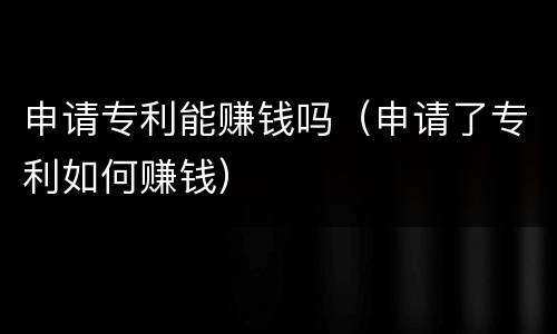 申请专利能赚钱吗（申请了专利如何赚钱）