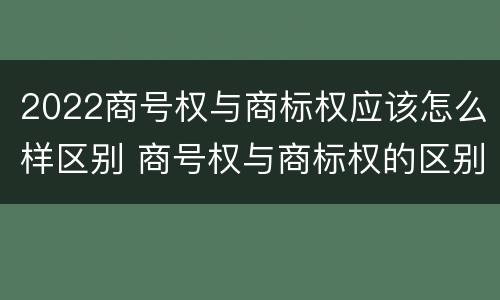 2022商号权与商标权应该怎么样区别 商号权与商标权的区别
