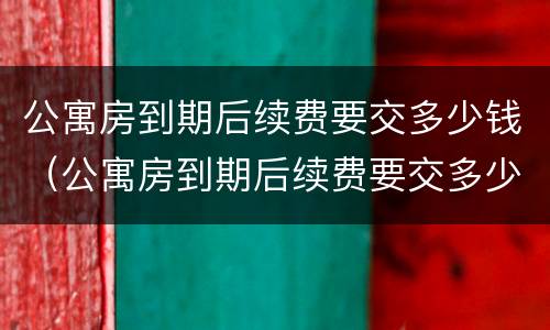 公寓房到期后续费要交多少钱（公寓房到期后续费要交多少钱就可以住）