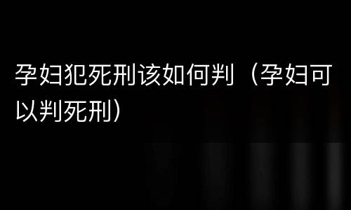 孕妇犯死刑该如何判（孕妇可以判死刑）