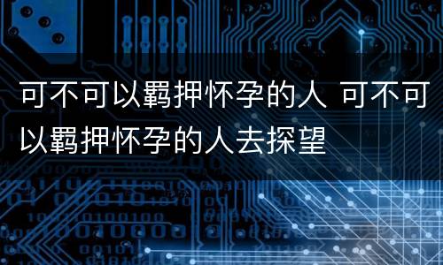 可不可以羁押怀孕的人 可不可以羁押怀孕的人去探望