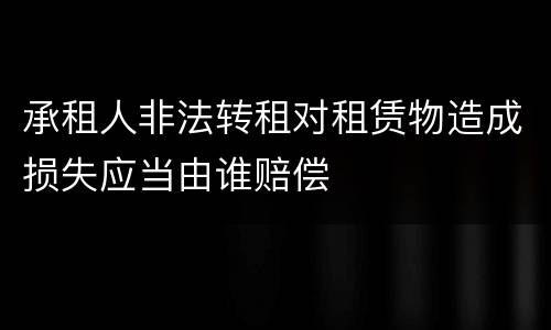承租人非法转租对租赁物造成损失应当由谁赔偿