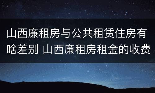山西廉租房与公共租赁住房有啥差别 山西廉租房租金的收费标准