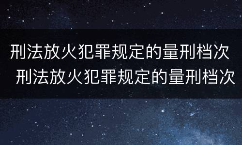 刑法放火犯罪规定的量刑档次 刑法放火犯罪规定的量刑档次包括