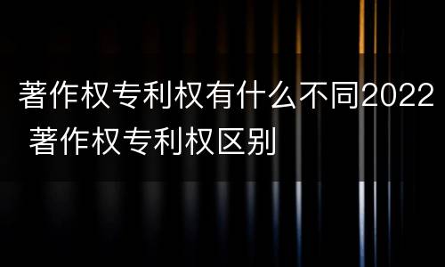著作权专利权有什么不同2022 著作权专利权区别