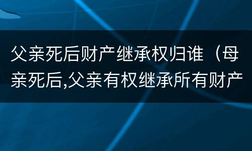 父亲死后财产继承权归谁（母亲死后,父亲有权继承所有财产吗）