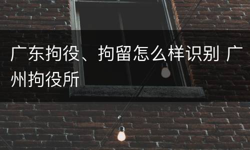 广东拘役、拘留怎么样识别 广州拘役所