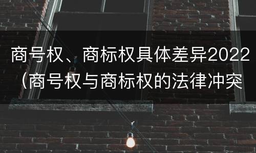 商号权、商标权具体差异2022（商号权与商标权的法律冲突与解决）