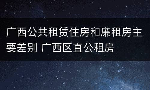 广西公共租赁住房和廉租房主要差别 广西区直公租房
