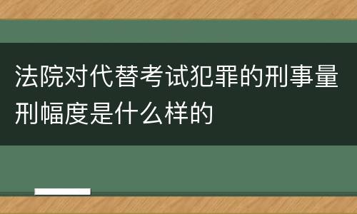 法院对代替考试犯罪的刑事量刑幅度是什么样的