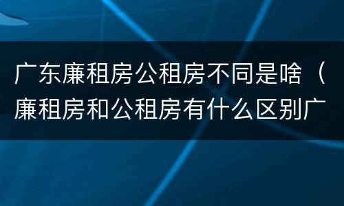广东廉租房公租房不同是啥（廉租房和公租房有什么区别广州）