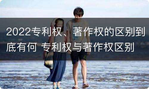2022专利权、著作权的区别到底有何 专利权与著作权区别
