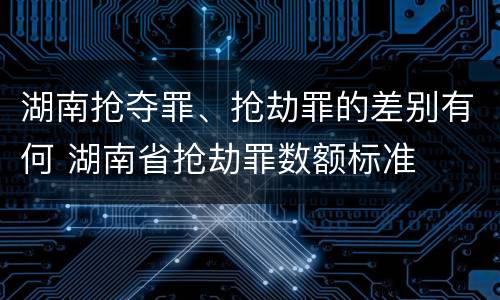 湖南抢夺罪、抢劫罪的差别有何 湖南省抢劫罪数额标准