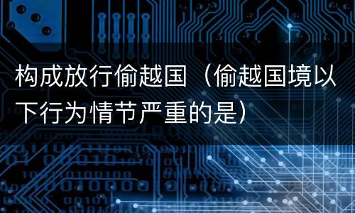 构成放行偷越国（偷越国境以下行为情节严重的是）