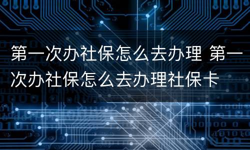 第一次办社保怎么去办理 第一次办社保怎么去办理社保卡