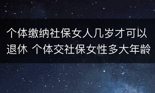 个体缴纳社保女人几岁才可以退休 个体交社保女性多大年龄退休