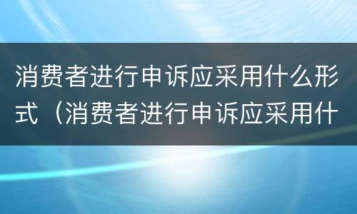 消费者进行申诉应采用什么形式（消费者进行申诉应采用什么形式申诉）