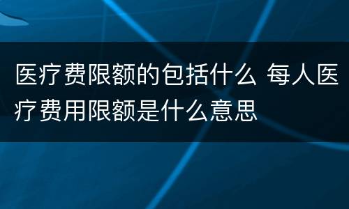 医疗费限额的包括什么 每人医疗费用限额是什么意思