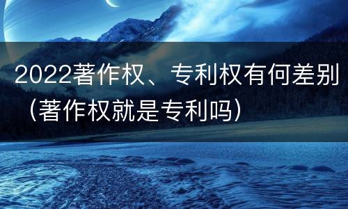 2022著作权、专利权有何差别（著作权就是专利吗）