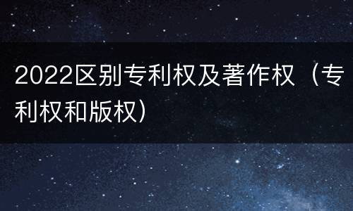 2022区别专利权及著作权（专利权和版权）