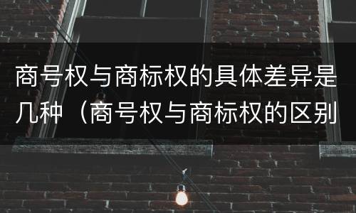 商号权与商标权的具体差异是几种（商号权与商标权的区别）