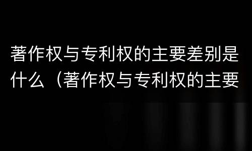 著作权与专利权的主要差别是什么（著作权与专利权的主要差别是什么呢）