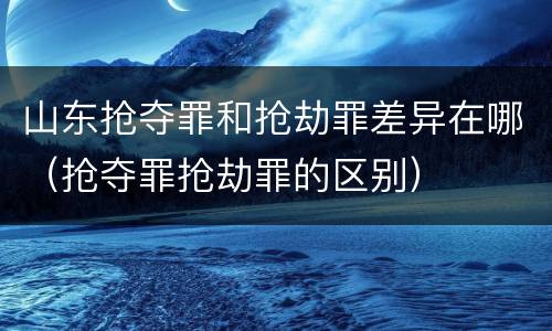 山东抢夺罪和抢劫罪差异在哪（抢夺罪抢劫罪的区别）