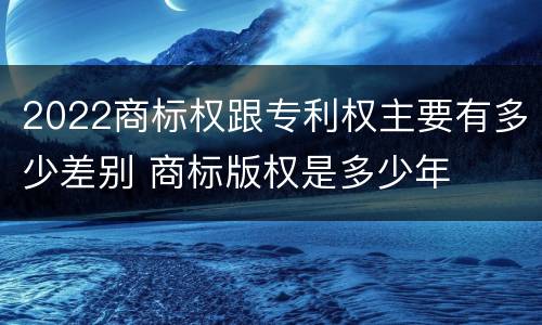 2022商标权跟专利权主要有多少差别 商标版权是多少年