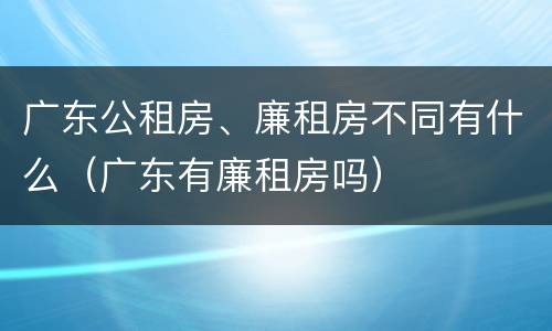 广东公租房、廉租房不同有什么（广东有廉租房吗）